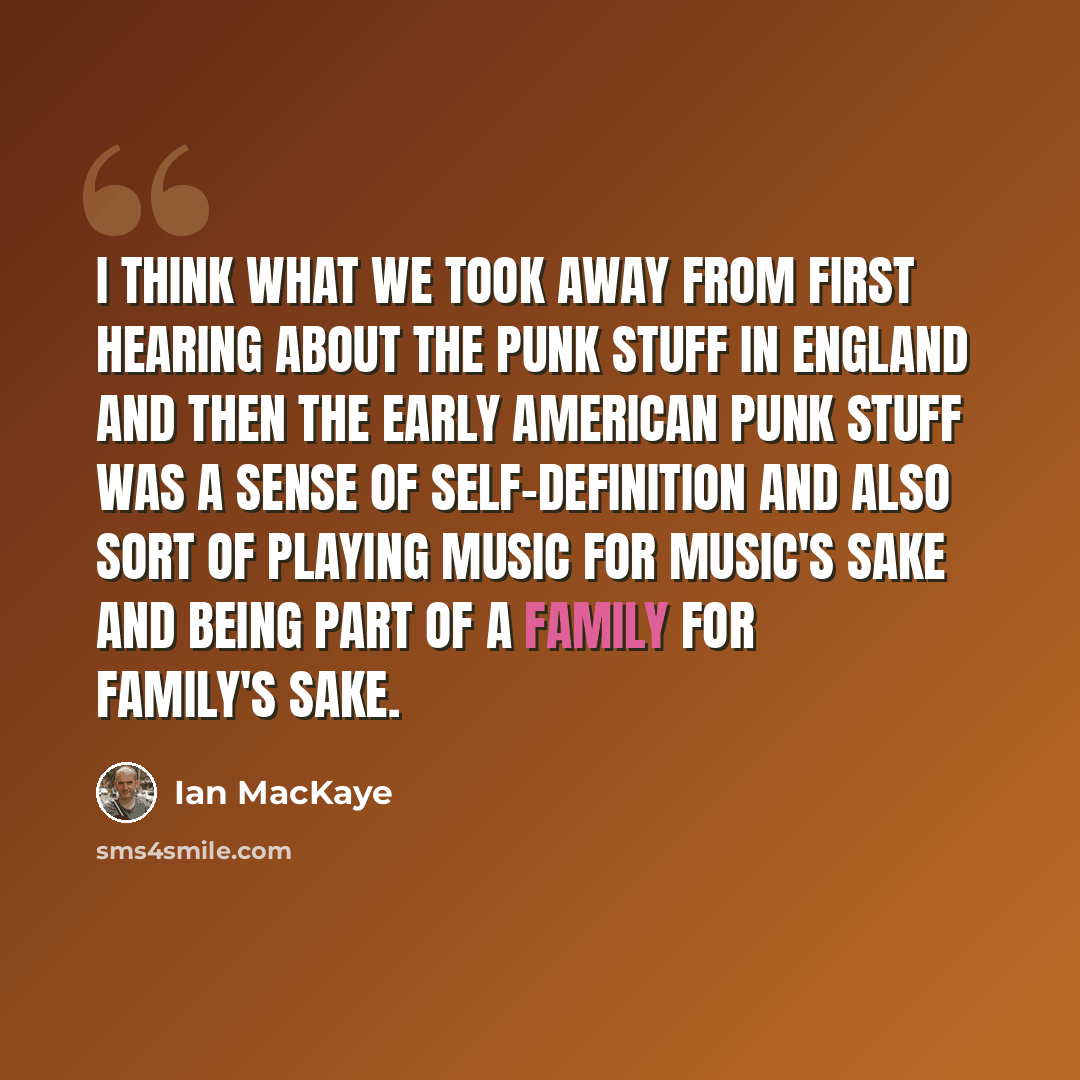 “I think what we took away from first hearing about the punk stuff in England and then the early American punk stuff was a sense of self-definition and also sort of playing music for music's sake and being part of a family for family's sake.” quote by Ian MacKaye