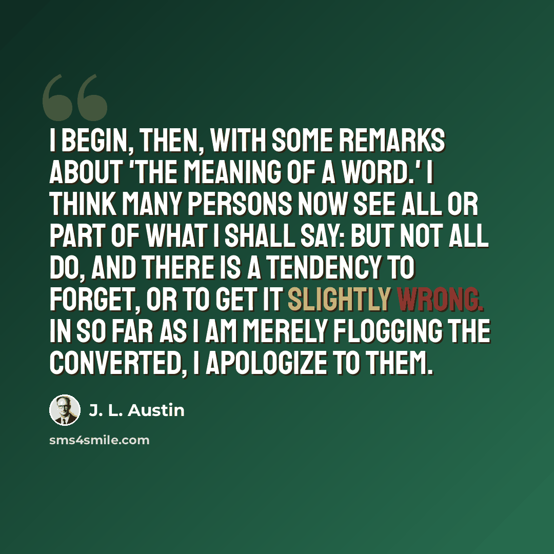 “I begin, then, with some remarks about 'the meaning of a word.' I think many persons now see all or part of what I shall say: but not all do, and there is a tendency to forget, or to get it slightly wrong. In so far as I am merely flogging the converted, I apologize to them.” quote by J. L. Austin