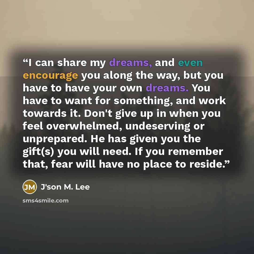 “I can share my dreams, and even encourage you along the way, but you have to have your own dreams. You have to want for something, and work towards it. Don't give up in when you feel overwhelmed, undeserving or unprepared. He has given you the gift(s) you will need. If you remember that, fear will…” quote by J'son M. Lee