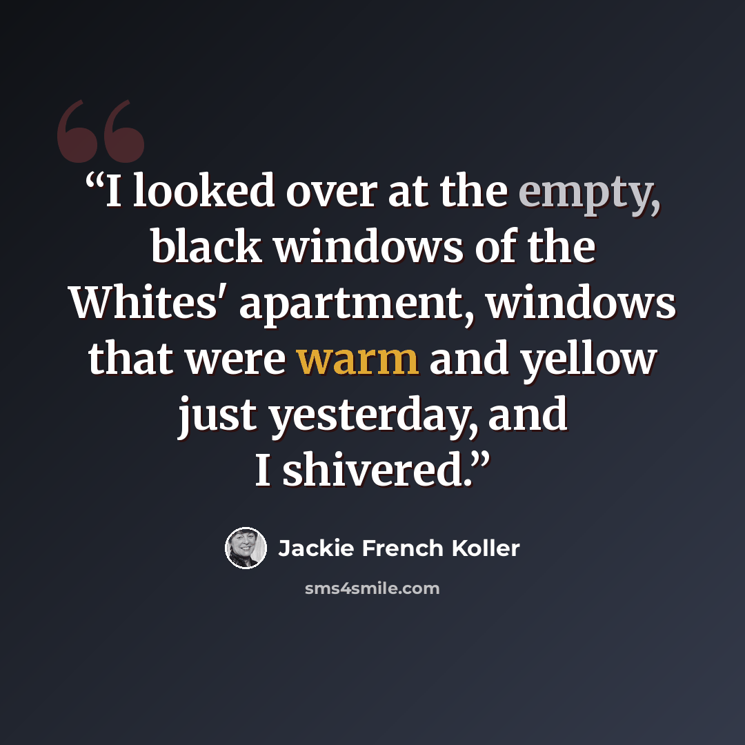 “I looked over at the empty, black windows of the Whites' apartment, windows that were warm and yellow just yesterday, and I shivered.” quote by Jackie French Koller