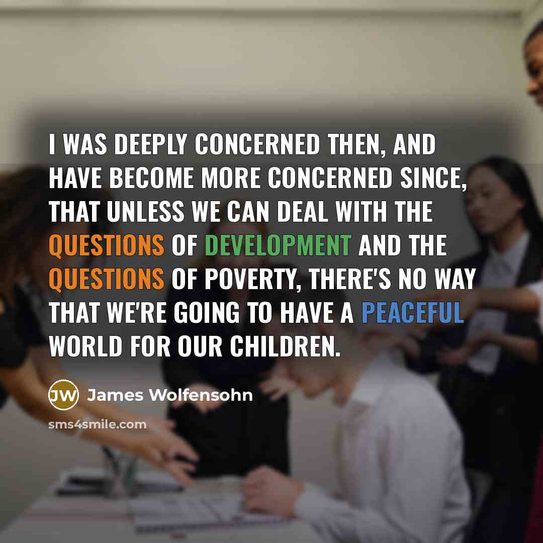 “I was deeply concerned then, and have become more concerned since, that unless we can deal with the questions of development and the questions of poverty, there's no way that we're going to have a peaceful world for our children.” quote by James Wolfensohn