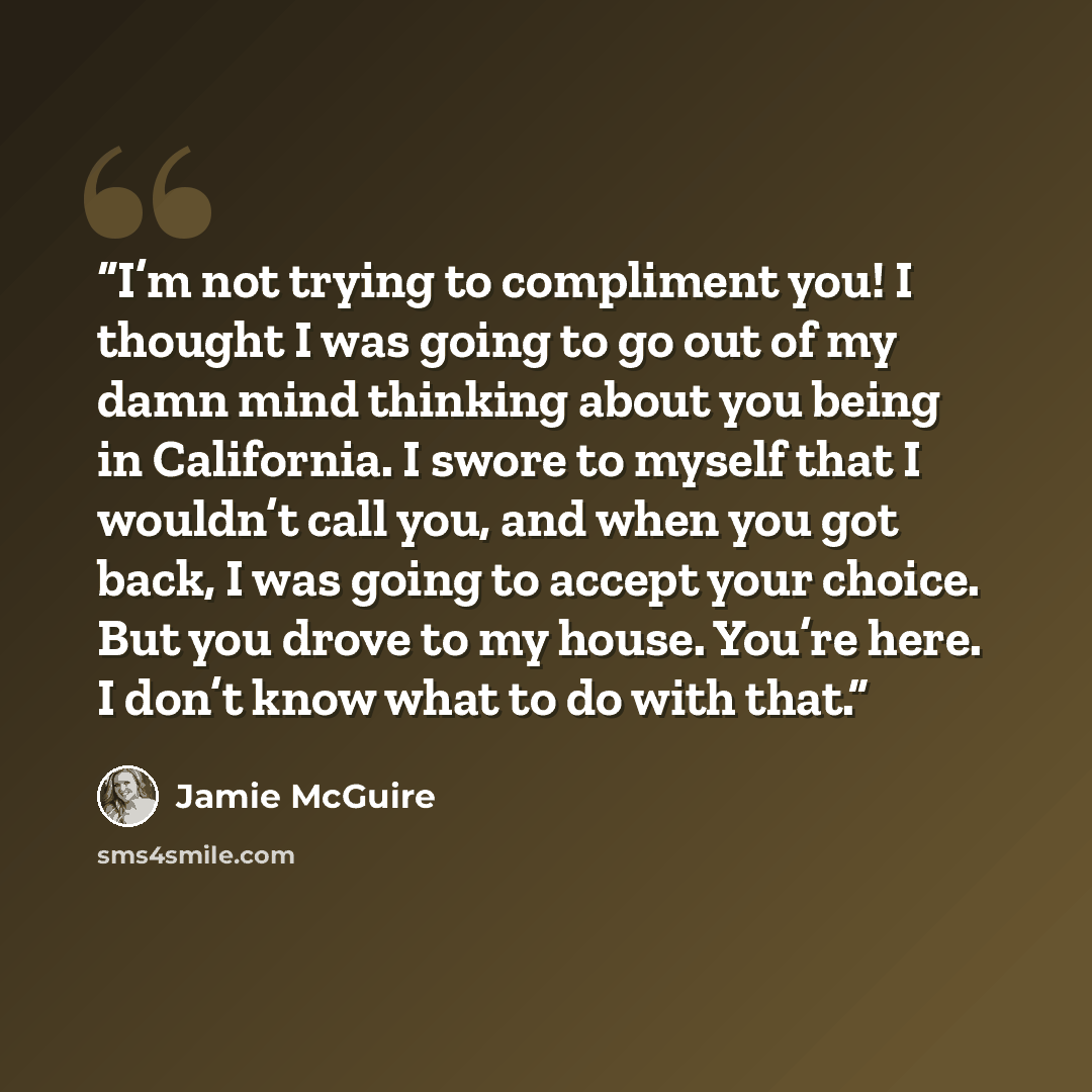 “I’m not trying to compliment you! I thought I was going to go out of my damn mind thinking about you being in California. I swore to myself that I wouldn’t call you, and when you got back, I was going to accept your choice. But you drove to my house. You’re here. I don’t know what to do with that.” quote by Jamie McGuire