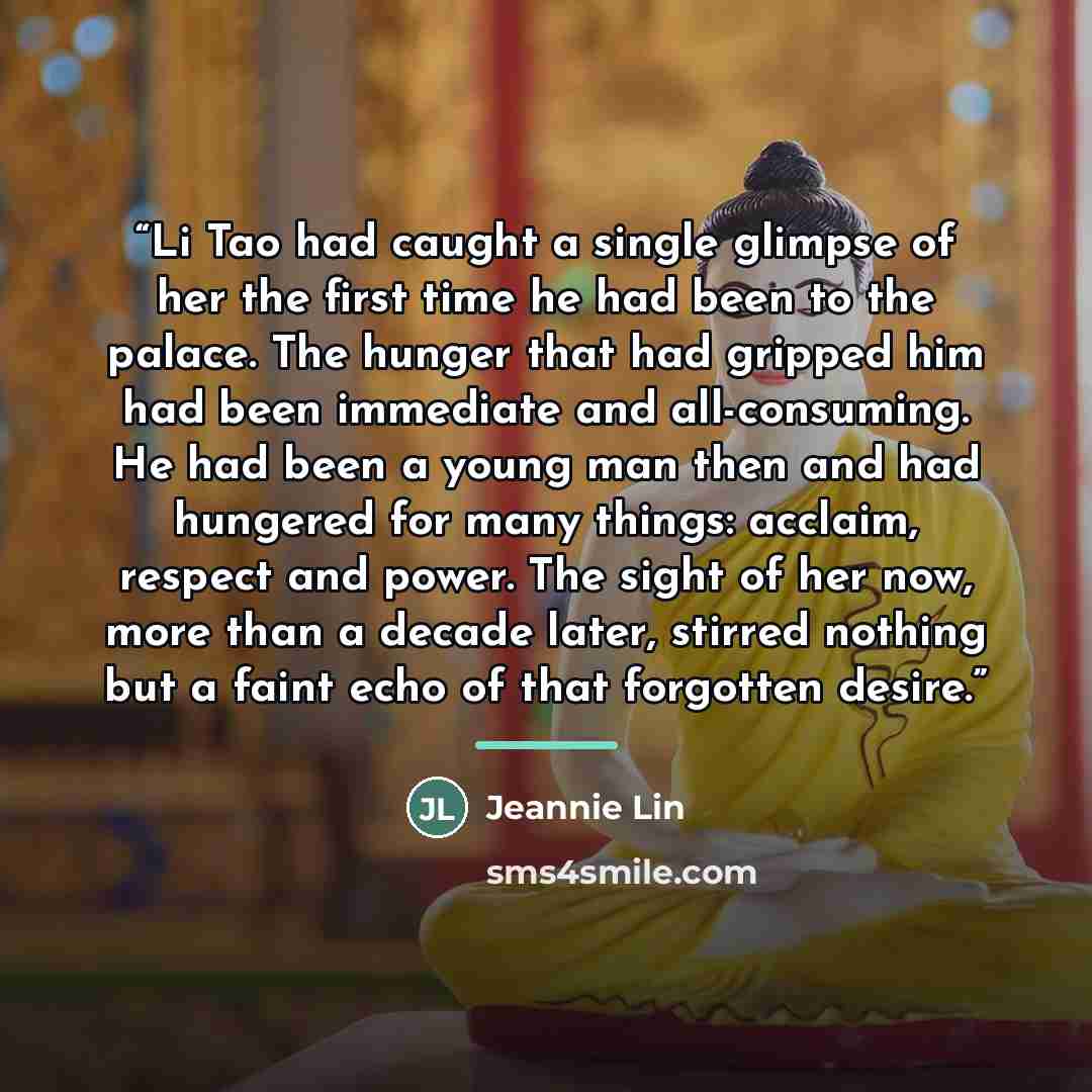 “Li Tao had caught a single glimpse of her the first time he had been to the palace. The hunger that had gripped him had been immediate and all-consuming. He had been a young man then and had hungered for many things: acclaim, respect and power. The sight of her now, more than a decade later…” quote by Jeannie Lin