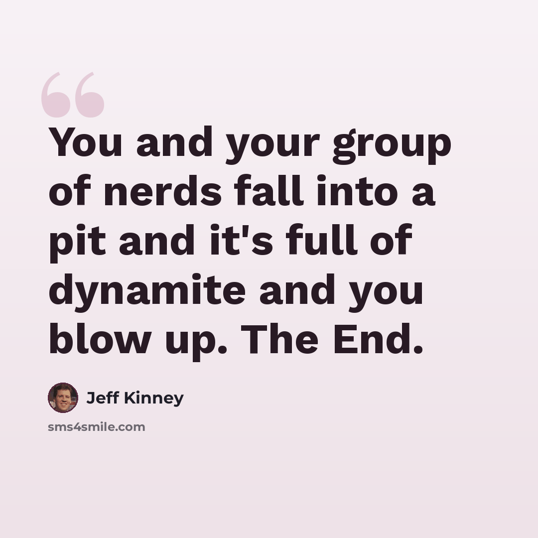 “You and your group of nerds fall into a pit and it's full of dynamite and you blow up. The End.” quote by Jeff Kinney