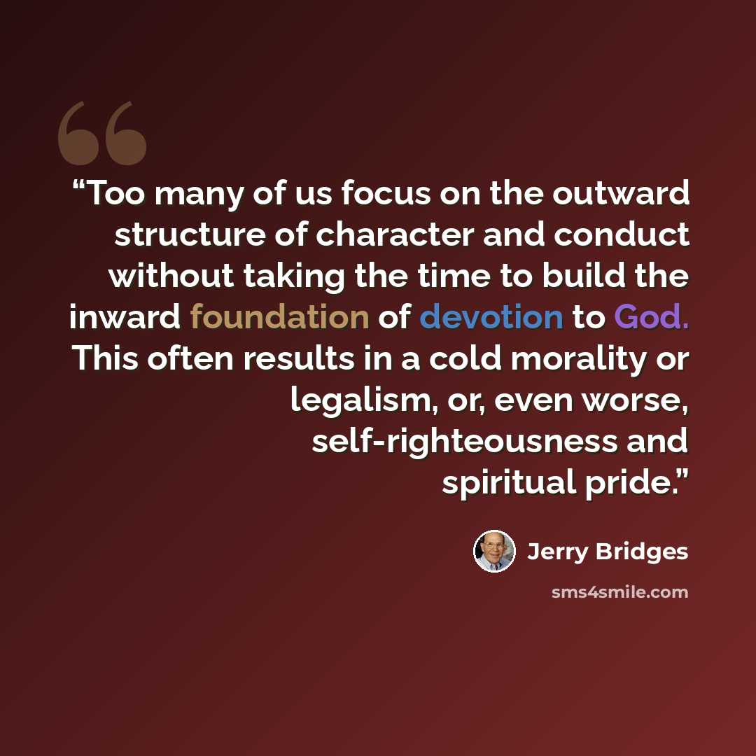“Too many of us focus on the outward structure of character and conduct without taking the time to build the inward foundation of devotion to God. This often results in a cold morality or legalism, or, even worse, self-righteousness and spiritual pride.” quote by Jerry Bridges