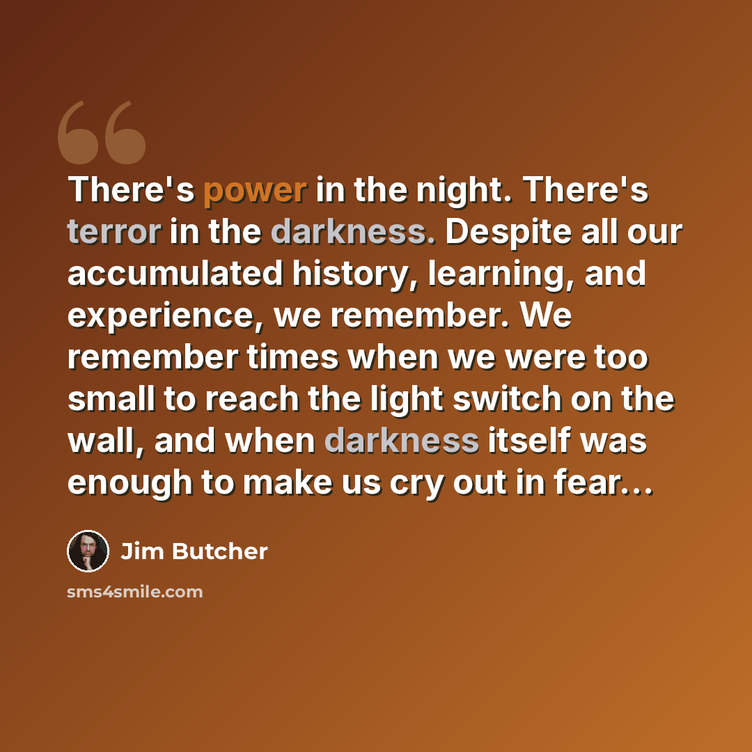 “There's power in the night. There's terror in the darkness. Despite all our accumulated history, learning, and experience, we remember. We remember times when we were too small to reach the light switch on the wall, and when darkness itself was enough to make us cry out in fear…” quote by Jim Butcher
