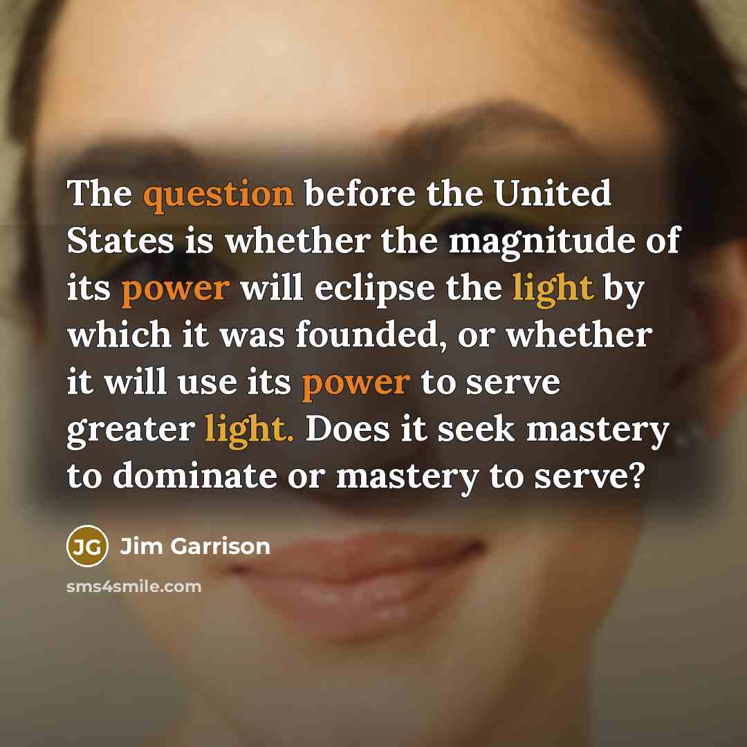 “The question before the United States is whether the magnitude of its power will eclipse the light by which it was founded, or whether it will use its power to serve greater light. Does it seek mastery to dominate or mastery to serve?” quote by Jim Garrison