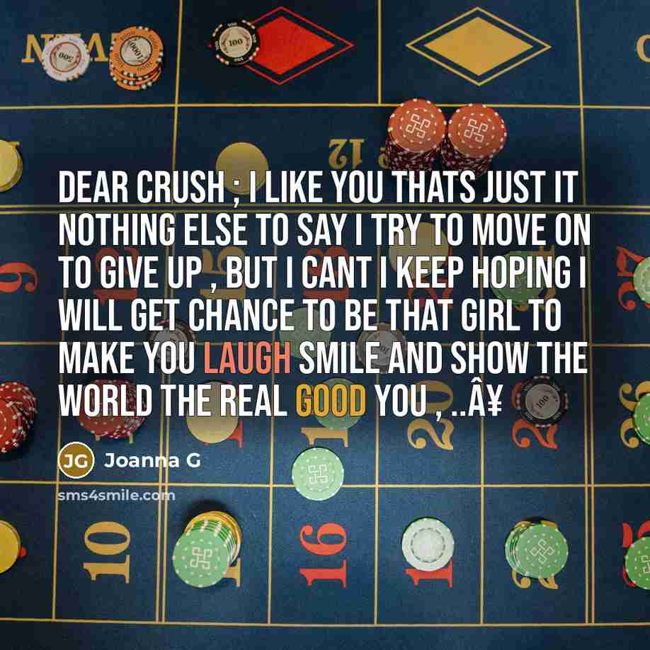 “Dear Crush ; I like you thats just it nothing else to say I try to move on to give up , but I cant I keep hoping I will get chance to be that girl to make you laugh smile and show the world the real good you , ..Â¥” quote by Joanna G