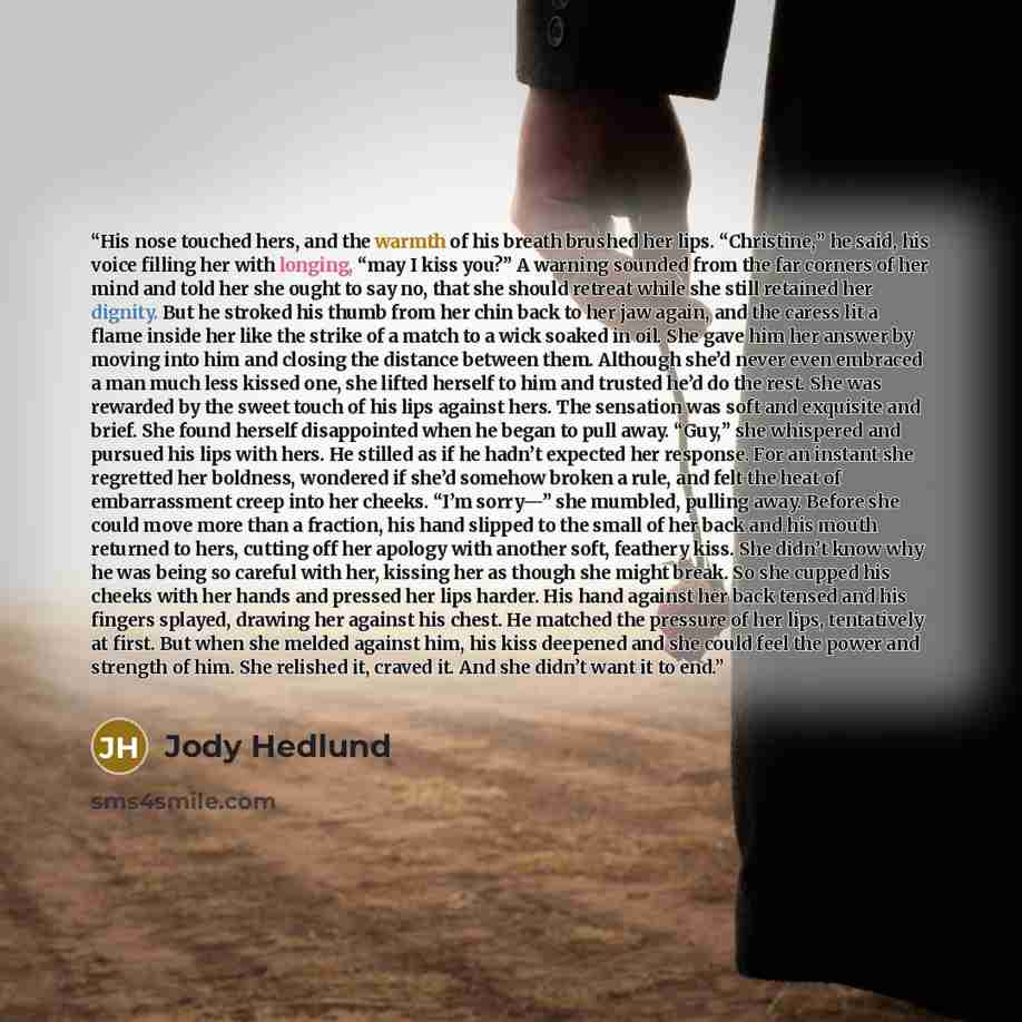 “His nose touched hers, and the warmth of his breath brushed her lips. “Christine,” he said, his voice filling her with longing, “may I kiss you?” A warning sounded from the far corners of her mind and told her she ought to say no, that she should retreat while she still retained her dignity. But…” quote by Jody Hedlund