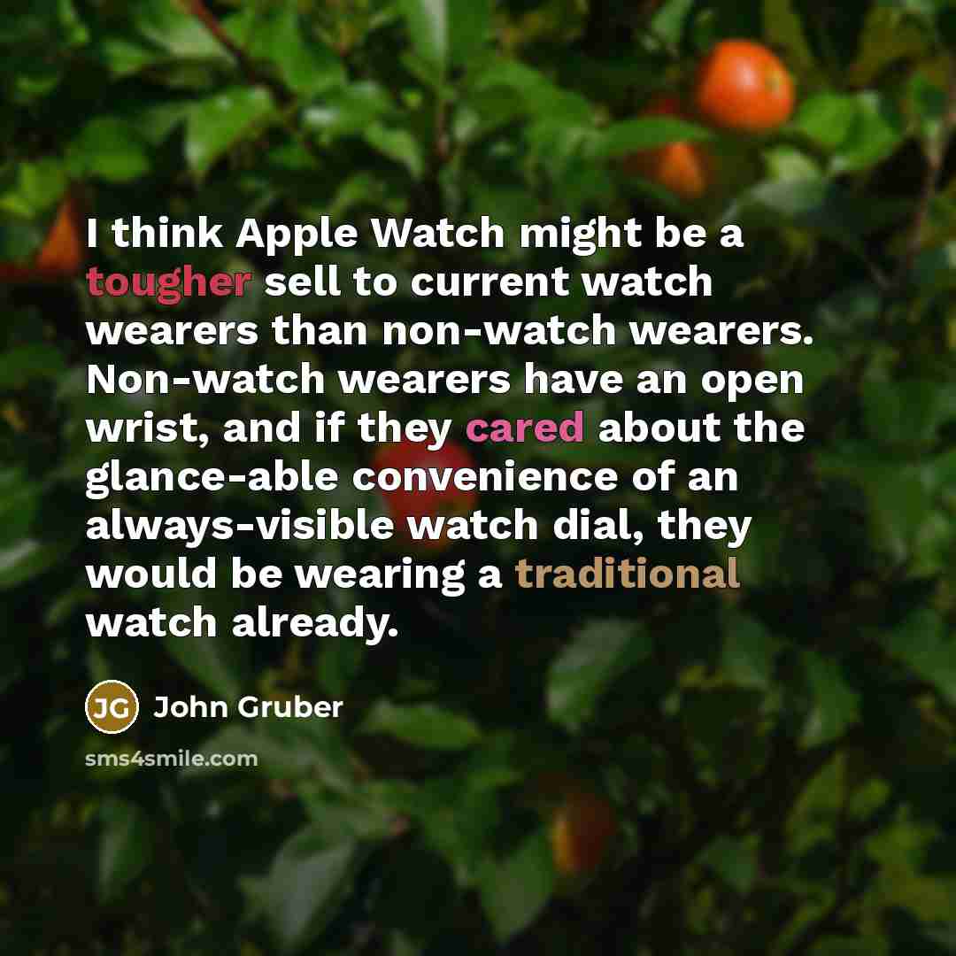 “I think Apple Watch might be a tougher sell to current watch wearers than non-watch wearers. Non-watch wearers have an open wrist, and if they cared about the glance-able convenience of an always-visible watch dial, they would be wearing a traditional watch already.” quote by John Gruber
