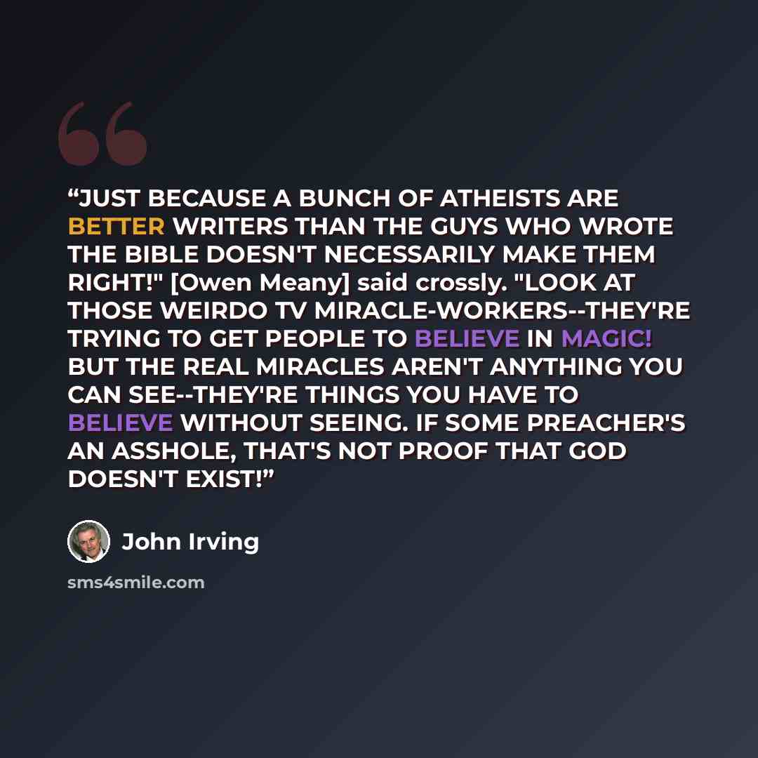 “JUST BECAUSE A BUNCH OF ATHEISTS ARE BETTER WRITERS THAN THE GUYS WHO WROTE THE BIBLE DOESN'T NECESSARILY MAKE THEM RIGHT!" [Owen Meany] said crossly. "LOOK AT THOSE WEIRDO TV MIRACLE-WORKERS--THEY'RE TRYING TO GET PEOPLE TO BELIEVE IN MAGIC! BUT THE REAL MIRACLES AREN'T ANYTHING YOU CAN…” quote by John Irving