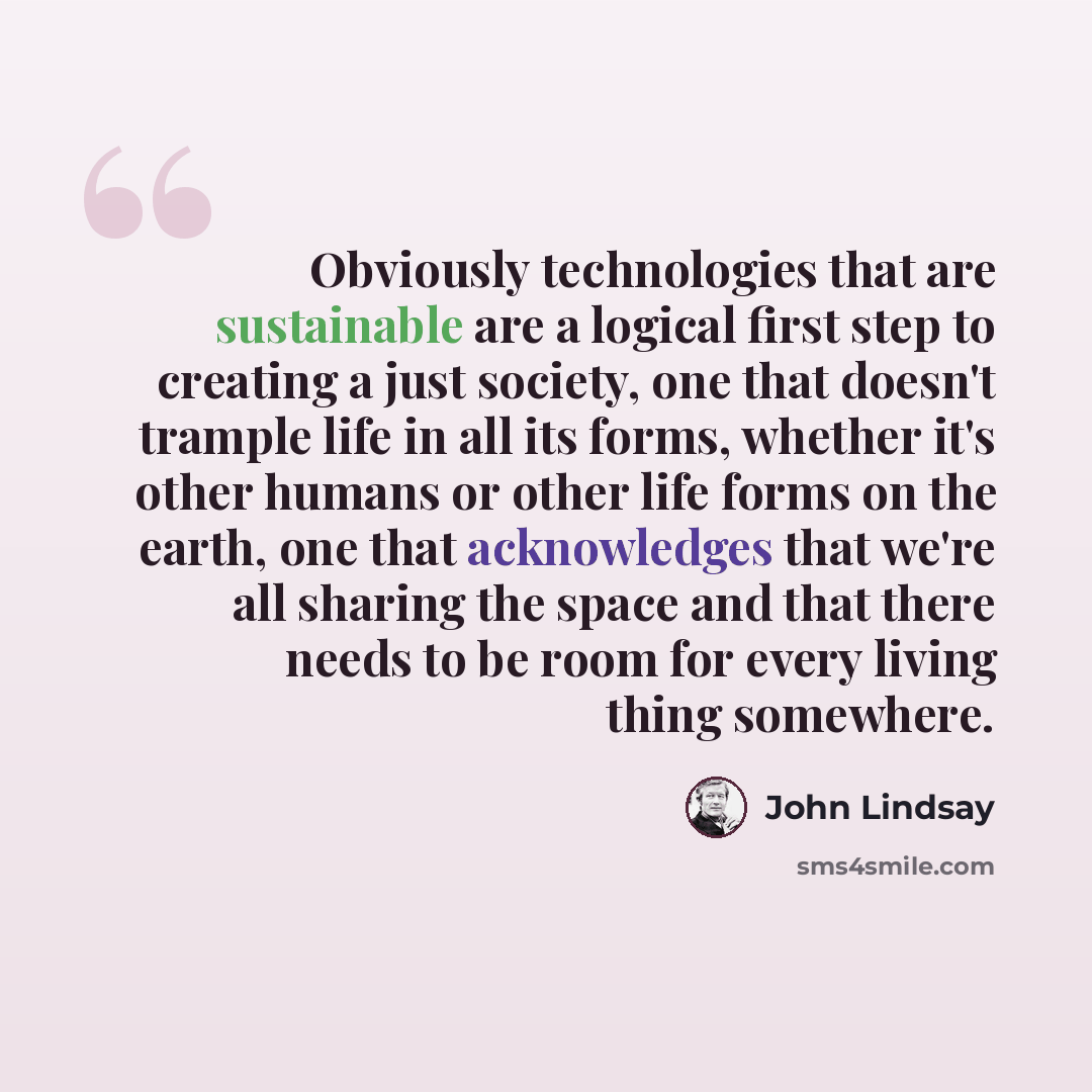 “Obviously technologies that are sustainable are a logical first step to creating a just society, one that doesn't trample life in all its forms, whether it's other humans or other life forms on the earth, one that acknowledges that we're all sharing the space and that there needs to be room for…” quote by John Lindsay