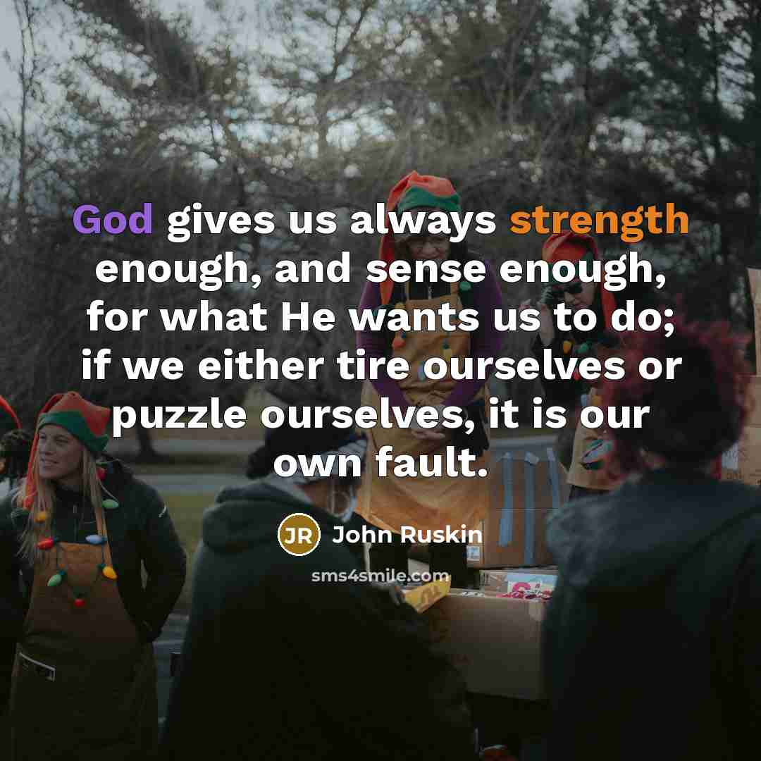 “God gives us always strength enough, and sense enough, for what He wants us to do; if we either tire ourselves or puzzle ourselves, it is our own fault.” quote by John Ruskin