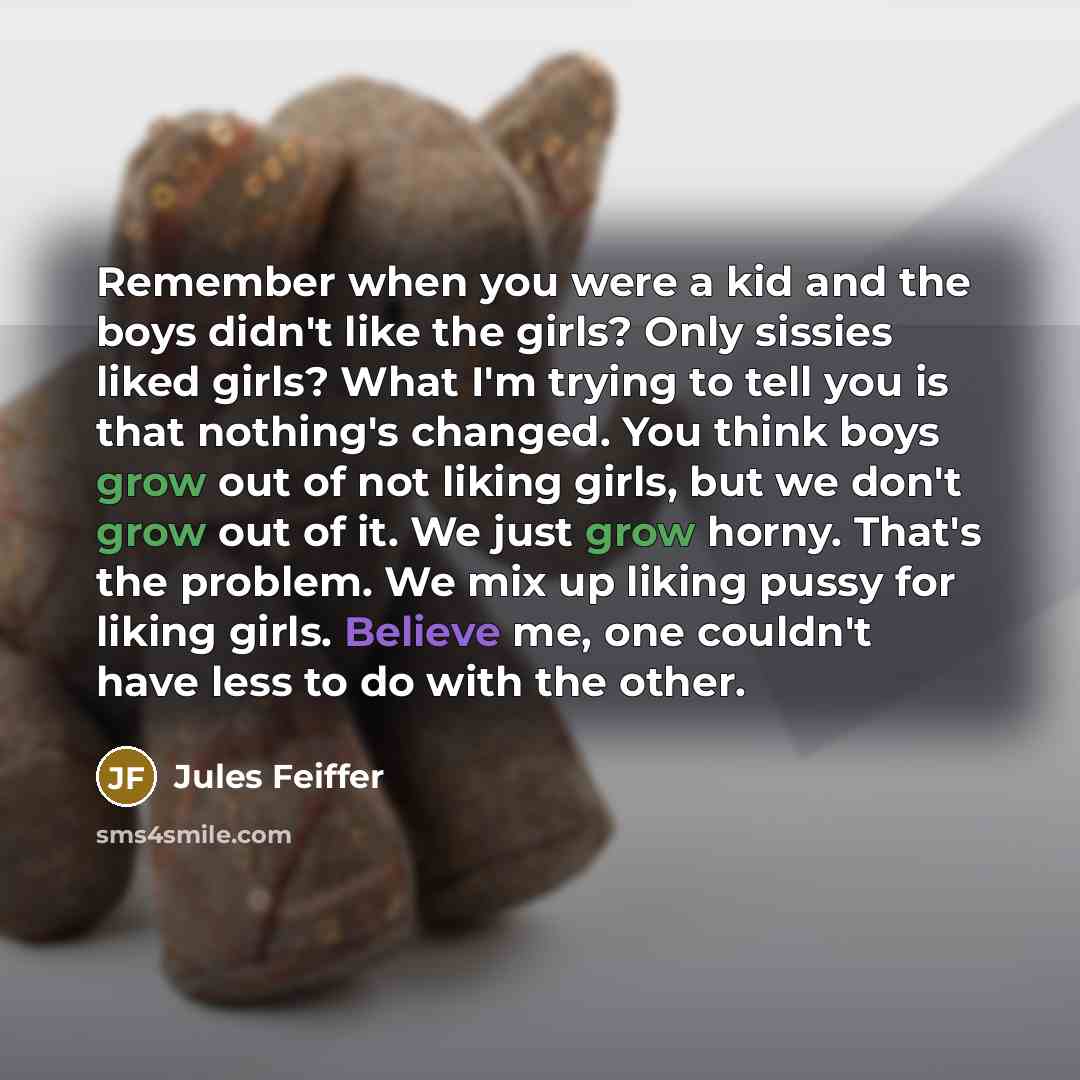 “Remember when you were a kid and the boys didn't like the girls? Only sissies liked girls? What I'm trying to tell you is that nothing's changed. You think boys grow out of not liking girls, but we don't grow out of it. We just grow horny. That's the problem. We mix up liking pussy for liking…” quote by Jules Feiffer