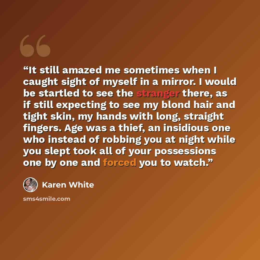 “It still amazed me sometimes when I caught sight of myself in a mirror. I would be startled to see the stranger there, as if still expecting to see my blond hair and tight skin, my hands with long, straight fingers. Age was a thief, an insidious one who instead of robbing you at night while you…” quote by Karen White