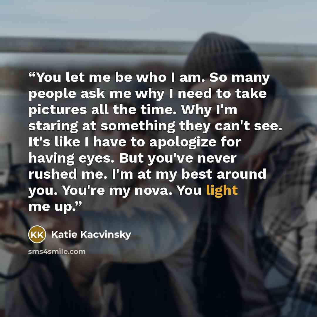 “You let me be who I am. So many people ask me why I need to take pictures all the time. Why I'm staring at something they can't see. It's like I have to apologize for having eyes. But you've never rushed me. I'm at my best around you. You're my nova. You light me up.” quote by Katie Kacvinsky