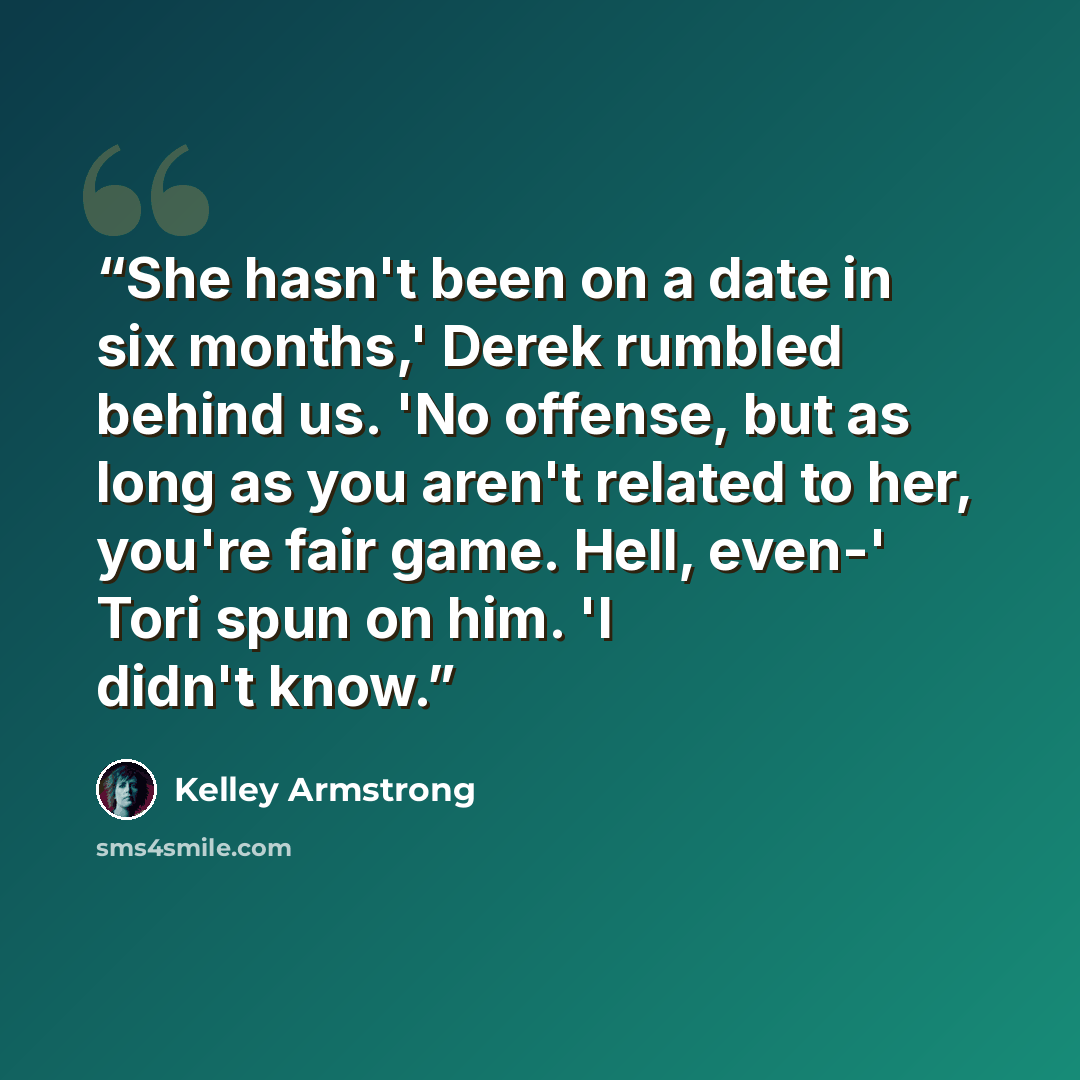 “She hasn't been on a date in six months,' Derek rumbled behind us. 'No offense, but as long as you aren't related to her, you're fair game. Hell, even-' Tori spun on him. 'I didn't know.” quote by Kelley Armstrong