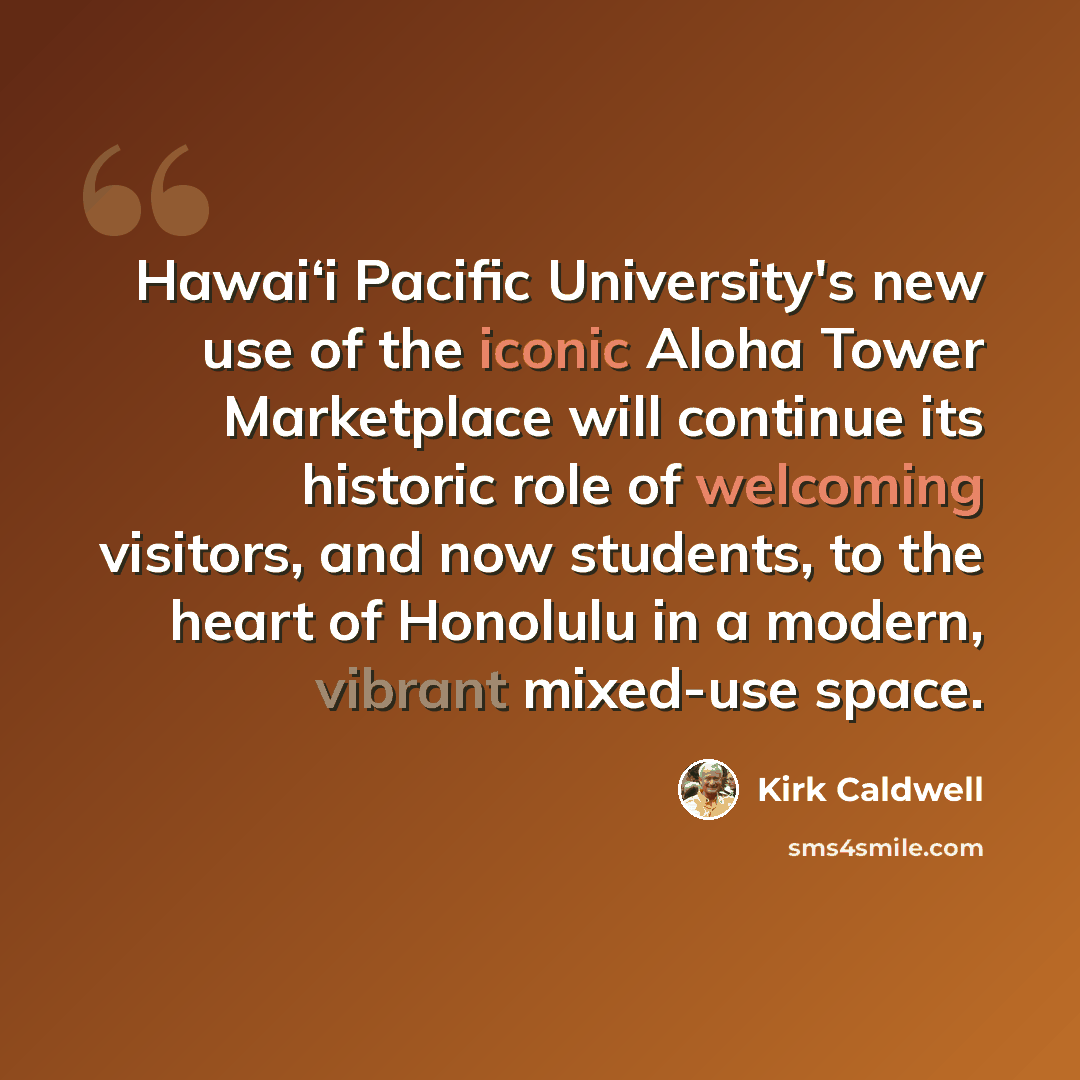 “Hawai‘i Pacific University's new use of the iconic Aloha Tower Marketplace will continue its historic role of welcoming visitors, and now students, to the heart of Honolulu in a modern, vibrant mixed-use space.” quote by Kirk Caldwell