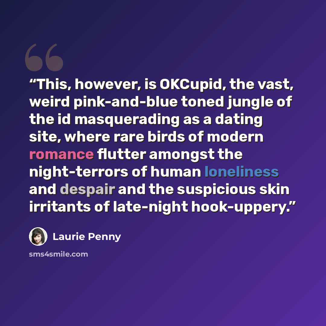 “This, however, is OKCupid, the vast, weird pink-and-blue toned jungle of the id masquerading as a dating site, where rare birds of modern romance flutter amongst the night-terrors of human loneliness and despair and the suspicious skin irritants of late-night hook-uppery.” quote by Laurie Penny