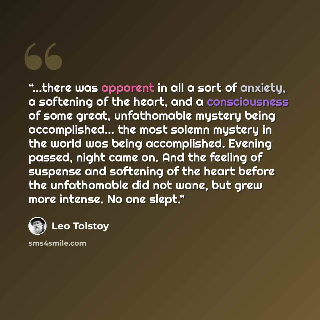 “...there was apparent in all a sort of anxiety, a softening of the heart, and a consciousness of some great, unfathomable mystery being accomplished... the most solemn mystery in the world was being accomplished. Evening passed, night came on. And the feeling of suspense and softening of the heart…” quote by Leo Tolstoy