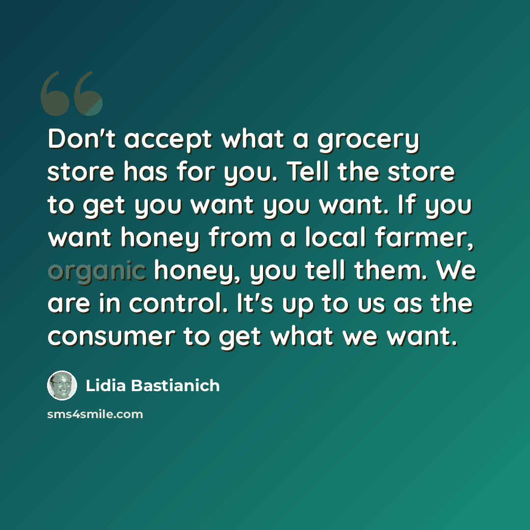 “Don't accept what a grocery store has for you. Tell the store to get you want you want. If you want honey from a local farmer, organic honey, you tell them. We are in control. It's up to us as the consumer to get what we want.” quote by Lidia Bastianich