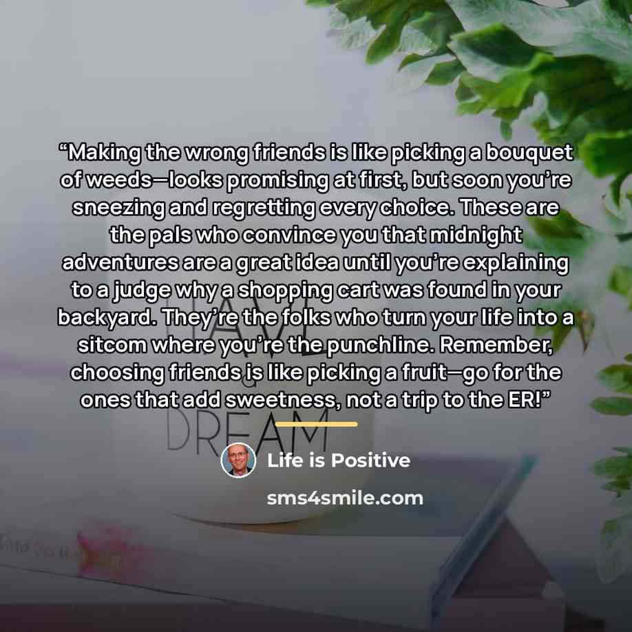 “Making the wrong friends is like picking a bouquet of weeds—looks promising at first, but soon you’re sneezing and regretting every choice. These are the pals who convince you that midnight adventures are a great idea until you're explaining to a judge why a shopping cart was found in your…” quote by Life is Positive