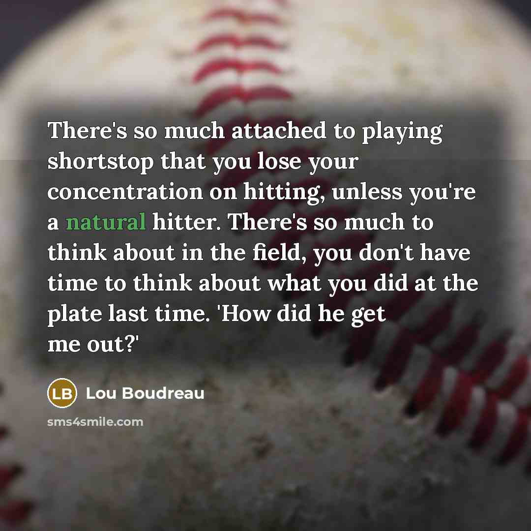 “There's so much attached to playing shortstop that you lose your concentration on hitting, unless you're a natural hitter. There's so much to think about in the field, you don't have time to think about what you did at the plate last time. 'How did he get me out?'” quote by Lou Boudreau