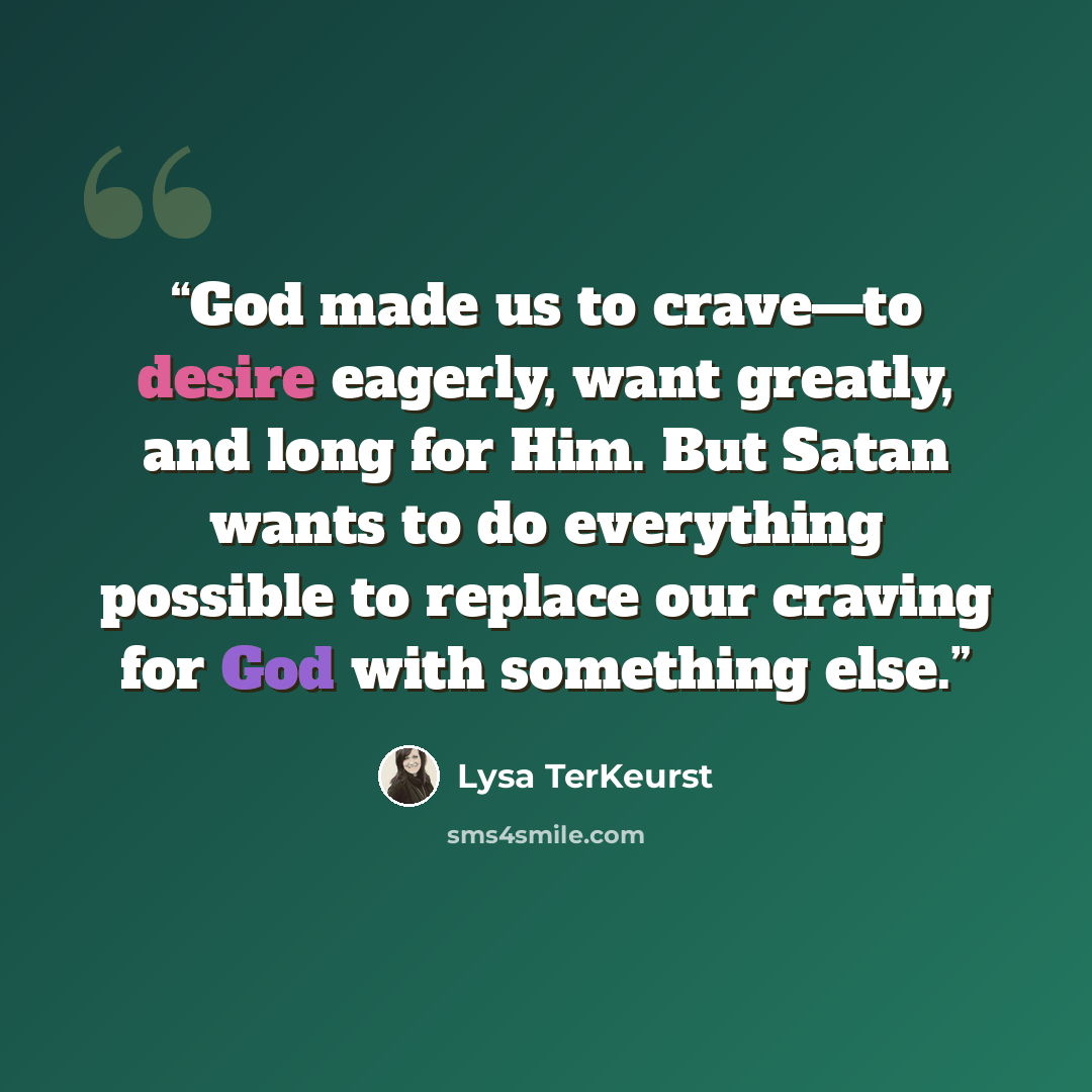 “God made us to crave—to desire eagerly, want greatly, and long for Him. But Satan wants to do everything possible to replace our craving for God with something else.” quote by Lysa TerKeurst