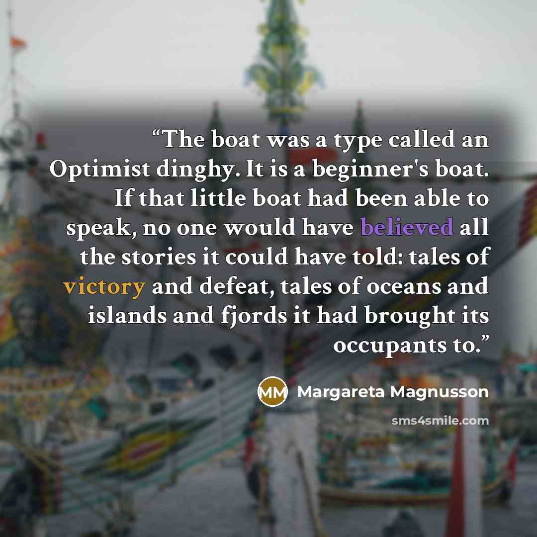 “The boat was a type called an Optimist dinghy. It is a beginner's boat. If that little boat had been able to speak, no one would have believed all the stories it could have told: tales of victory and defeat, tales of oceans and islands and fjords it had brought its occupants to.” quote by Margareta Magnusson