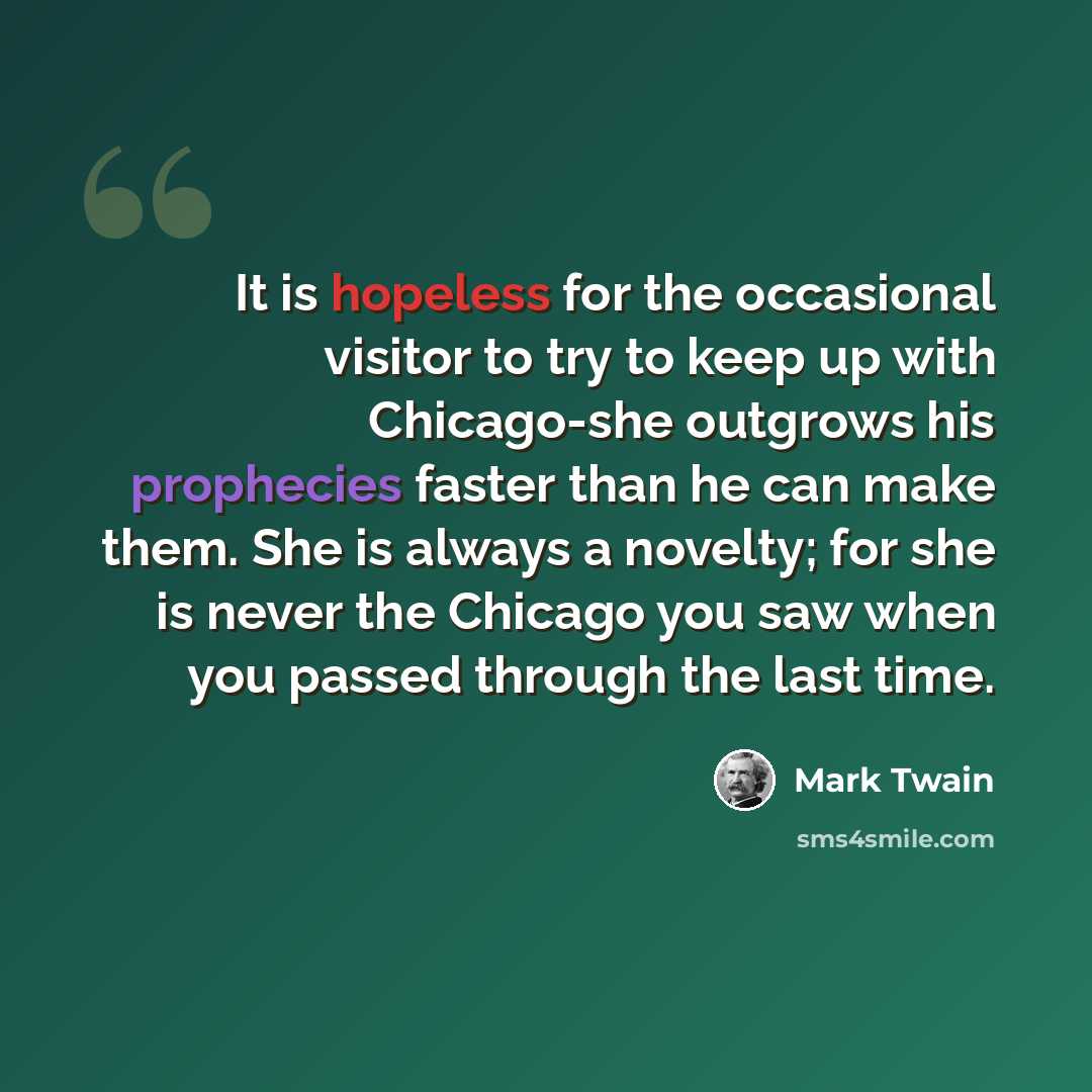 “It is hopeless for the occasional visitor to try to keep up with Chicago-she outgrows his prophecies faster than he can make them. She is always a novelty; for she is never the Chicago you saw when you passed through the last time.” quote by Mark Twain