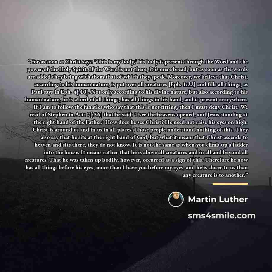 “For as soon as Christ says: 'This is my body,' his body is present through the Word and the power of the Holy Spirit. If the Word is not there, it is mere bread; but as soon as the words are added they bring with them that of which they speak. Moreover, we believe that Christ, according to his…” quote by Martin Luther