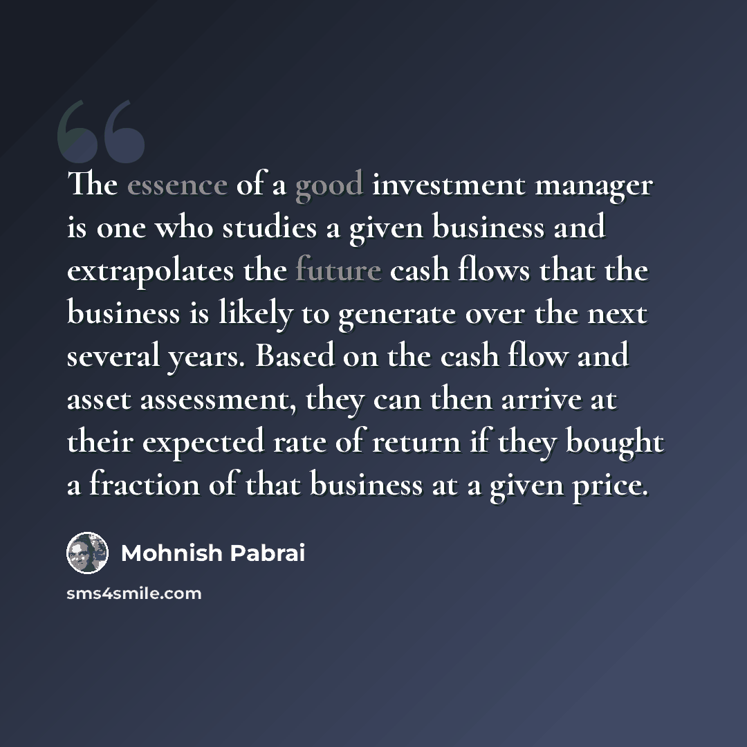 “The essence of a good investment manager is one who studies a given business and extrapolates the future cash flows that the business is likely to generate over the next several years. Based on the cash flow and asset assessment, they can then arrive at their expected rate of return if they bought…” quote by Mohnish Pabrai