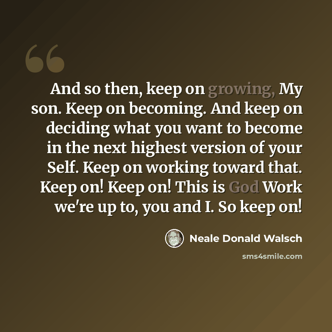 “And so then, keep on growing, My son. Keep on becoming. And keep on deciding what you want to become in the next highest version of your Self. Keep on working toward that. Keep on! Keep on! This is God Work we're up to, you and I. So keep on!” quote by Neale Donald Walsch