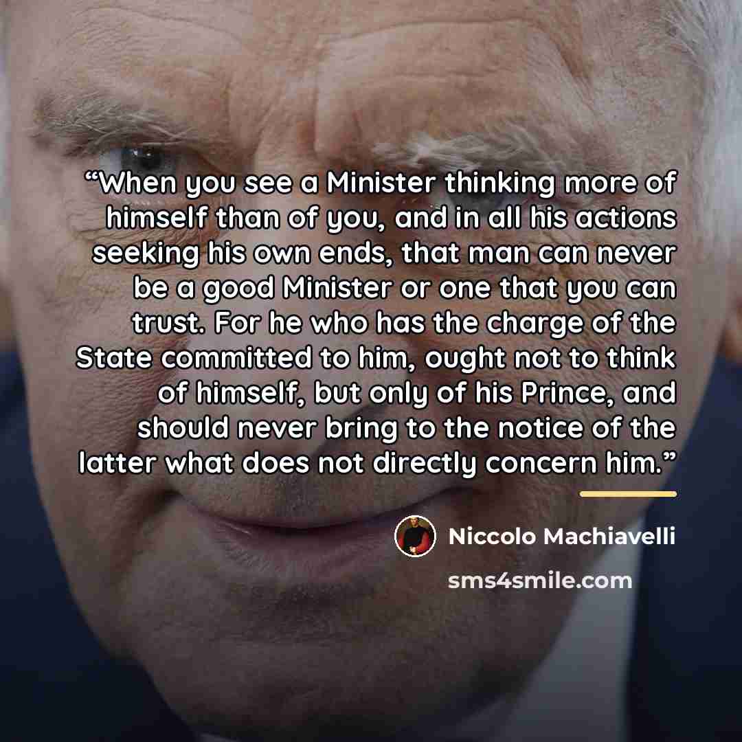 “When you see a Minister thinking more of himself than of you, and in all his actions seeking his own ends, that man can never be a good Minister or one that you can trust. For he who has the charge of the State committed to him, ought not to think of himself, but only of his Prince, and should…” quote by Niccolò Machiavelli