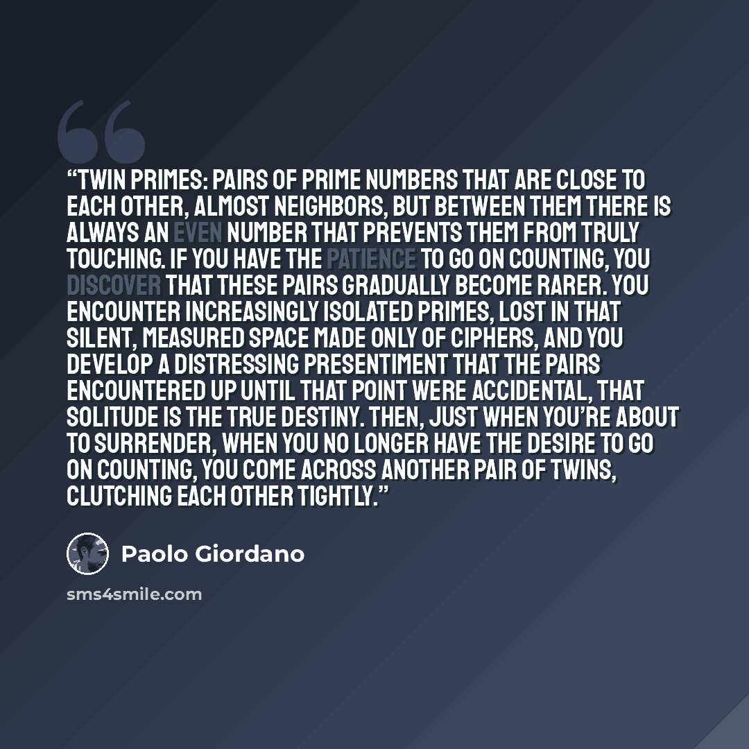 “Twin primes: pairs of prime numbers that are close to each other, almost neighbors, but between them there is always an even number that prevents them from truly touching. If you have the patience to go on counting, you discover that these pairs gradually become rarer. You encounter increasingly…” quote by Paolo Giordano
