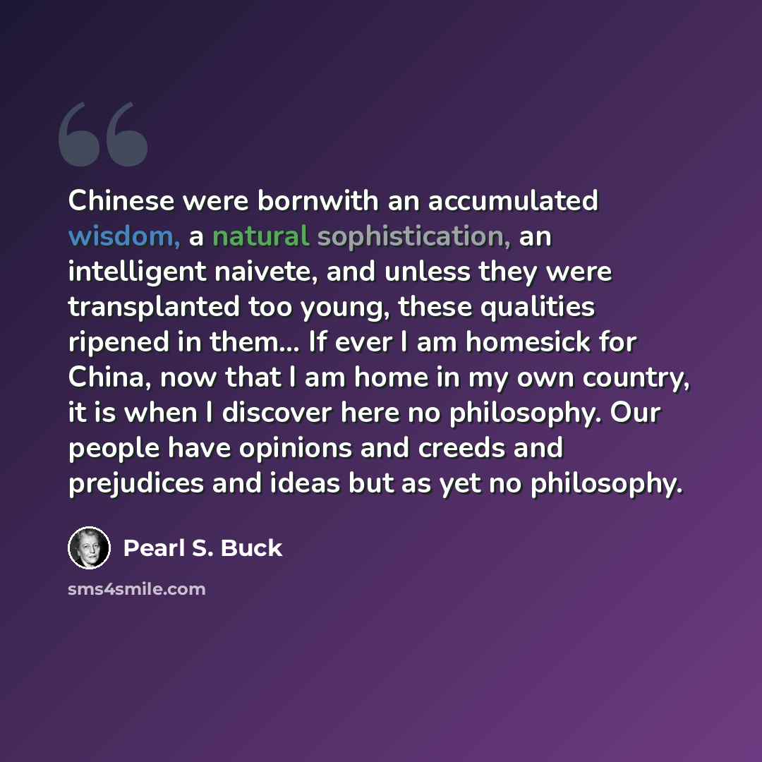 “Chinese were bornwith an accumulated wisdom, a natural sophistication, an intelligent naivete, and unless they were transplanted too young, these qualities ripened in them… If ever I am homesick for China, now that I am home in my own country, it is when I discover here no philosophy. Our people…” quote by Pearl S. Buck