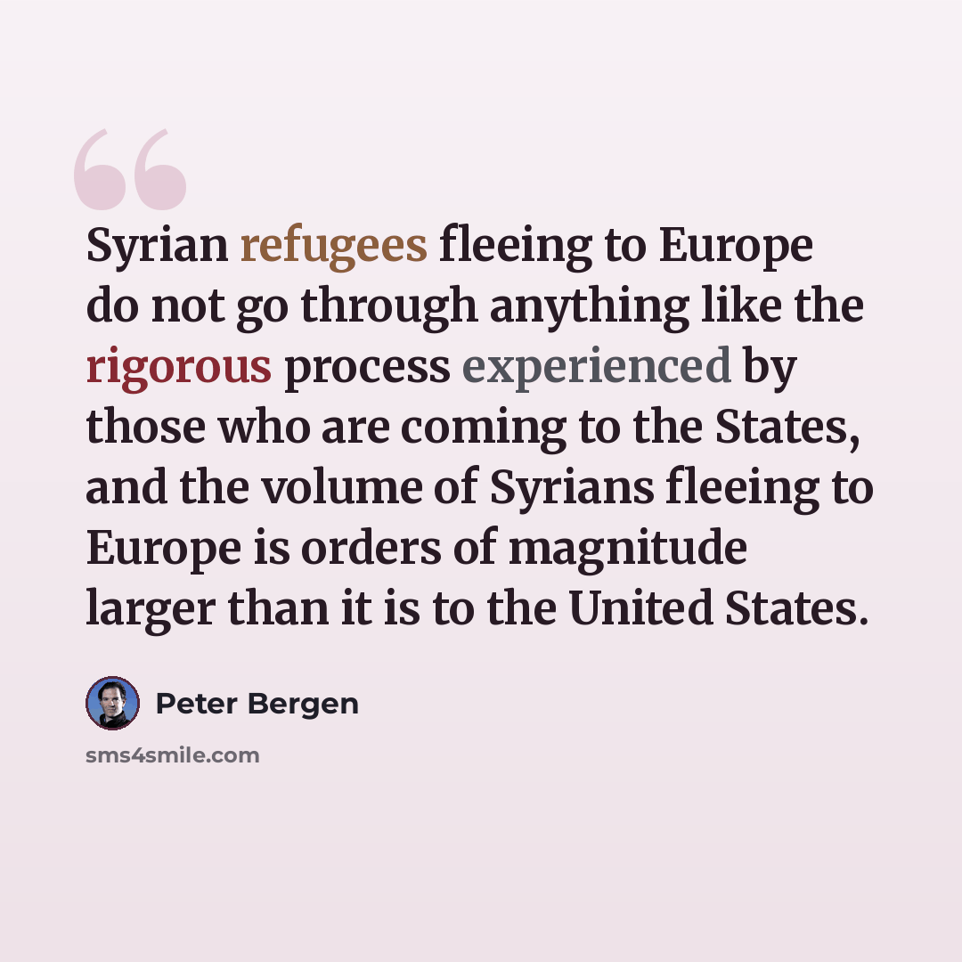 “Syrian refugees fleeing to Europe do not go through anything like the rigorous process experienced by those who are coming to the States, and the volume of Syrians fleeing to Europe is orders of magnitude larger than it is to the United States.” quote by Peter Bergen