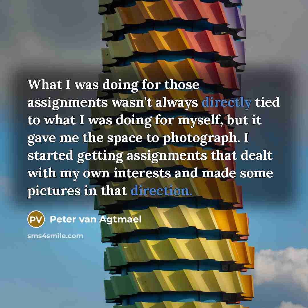 “What I was doing for those assignments wasn't always directly tied to what I was doing for myself, but it gave me the space to photograph. I started getting assignments that dealt with my own interests and made some pictures in that direction.” quote by Peter van Agtmael