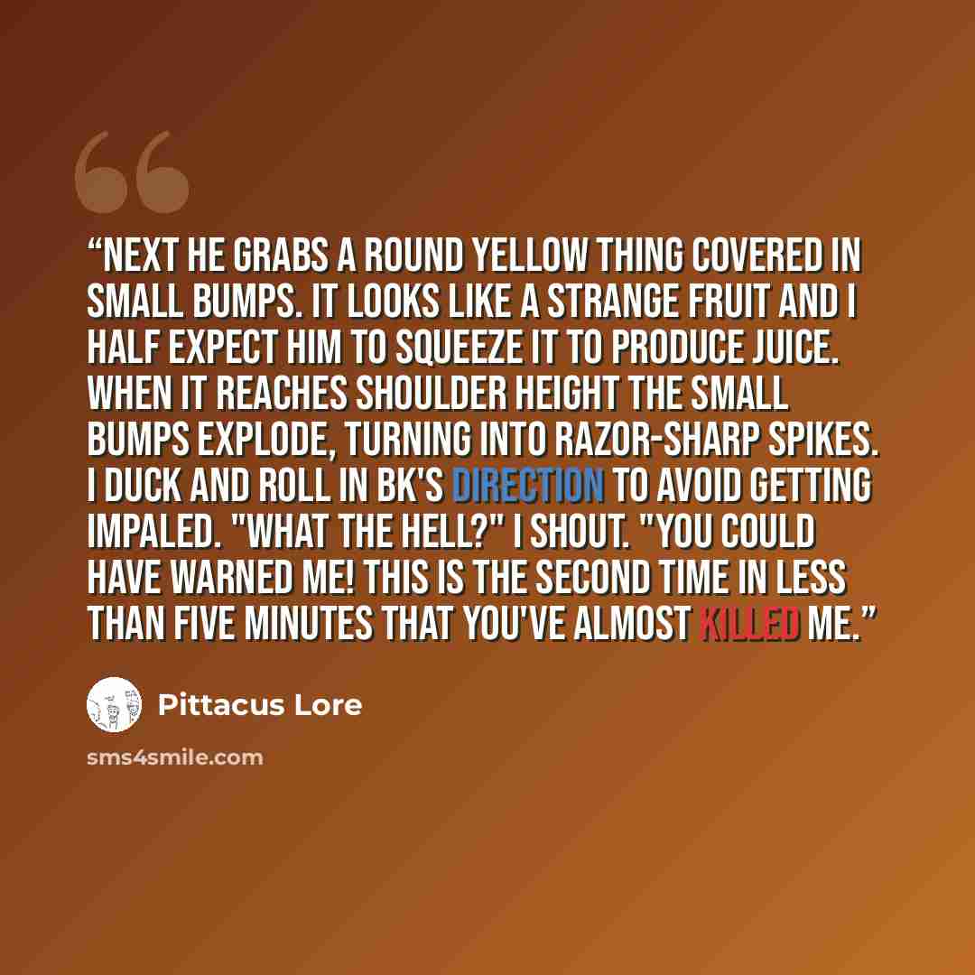 “Next he grabs a round yellow thing covered in small bumps. It looks like a strange fruit and I half expect him to squeeze it to produce juice. When it reaches shoulder height the small bumps explode, turning into razor-sharp spikes. I duck and roll in BK's direction to avoid getting impaled. "What…” quote by Pittacus Lore
