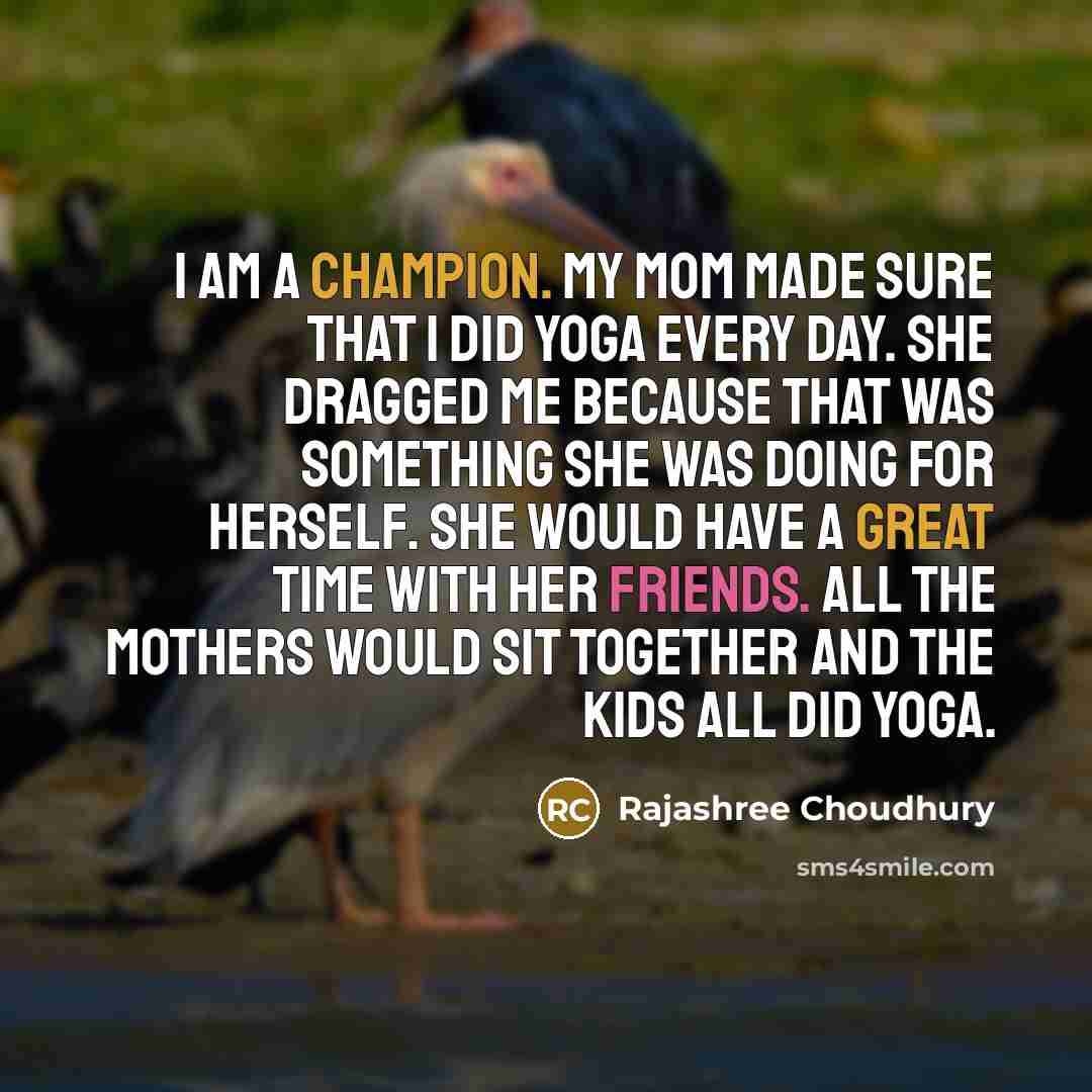 “I am a champion. My mom made sure that I did yoga every day. She dragged me because that was something she was doing for herself. She would have a great time with her friends. All the mothers would sit together and the kids all did yoga.” quote by Rajashree Choudhury