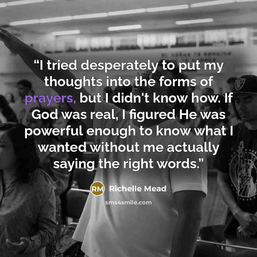 “I tried desperately to put my thoughts into the forms of prayers, but I didn't know how. If God was real, I figured He was powerful enough to know what I wanted without me actually saying the right words.” quote by Richelle Mead