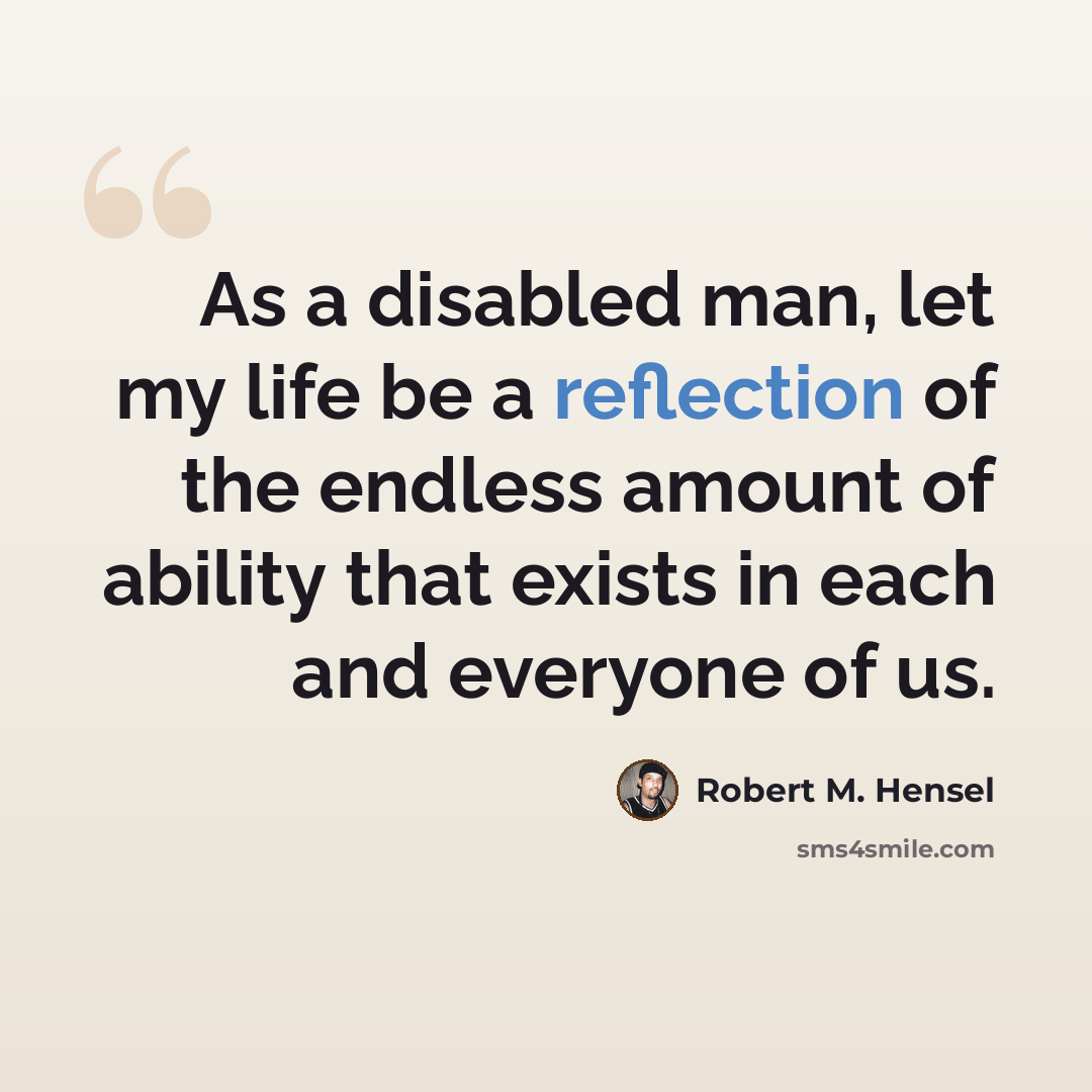 “As a disabled man, let my life be a reflection of the endless amount of ability that exists in each and everyone of us.” quote by Robert M. Hensel