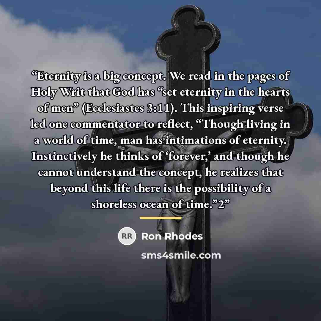 “Eternity is a big concept. We read in the pages of Holy Writ that God has “set eternity in the hearts of men” (Ecclesiastes 3:11). This inspiring verse led one commentator to reflect, “Though living in a world of time, man has intimations of eternity. Instinctively he thinks of ‘forever,’ and…” quote by Ron Rhodes
