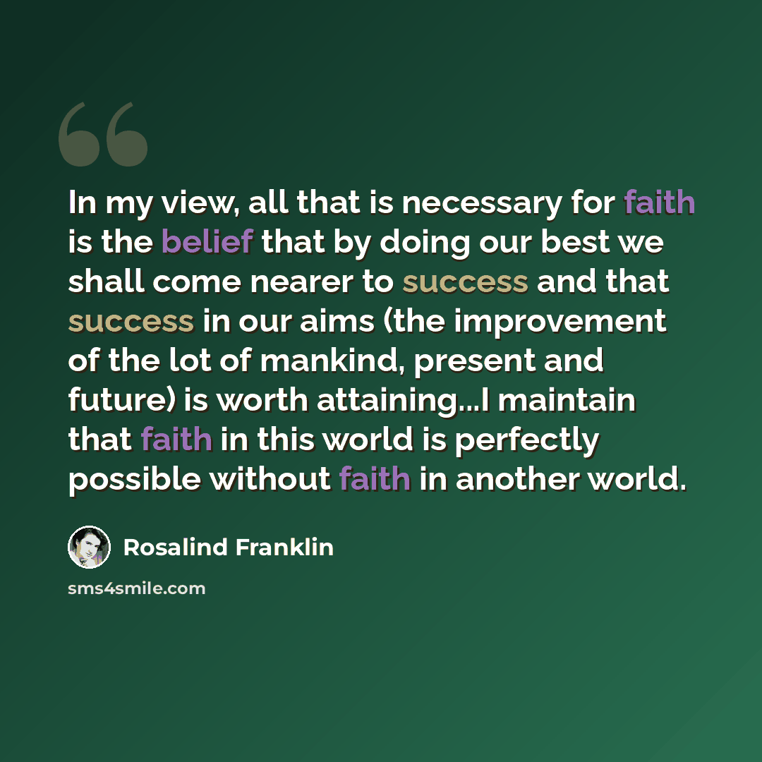 “In my view, all that is necessary for faith is the belief that by doing our best we shall come nearer to success and that success in our aims (the improvement of the lot of mankind, present and future) is worth attaining...I maintain that faith in this world is perfectly possible without faith in…” quote by Rosalind Franklin