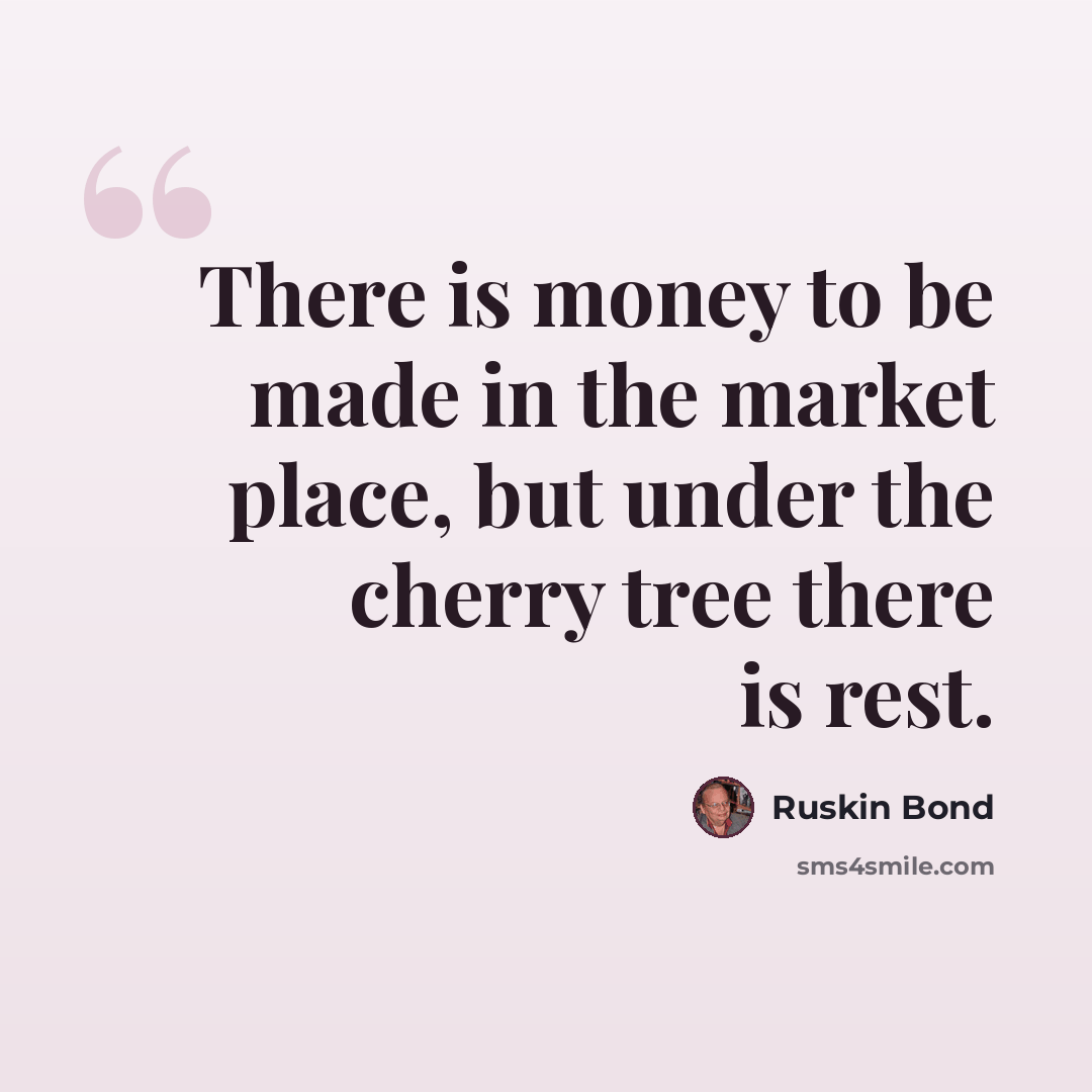 “There is money to be made in the market place, but under the cherry tree there is rest.” quote by Ruskin Bond
