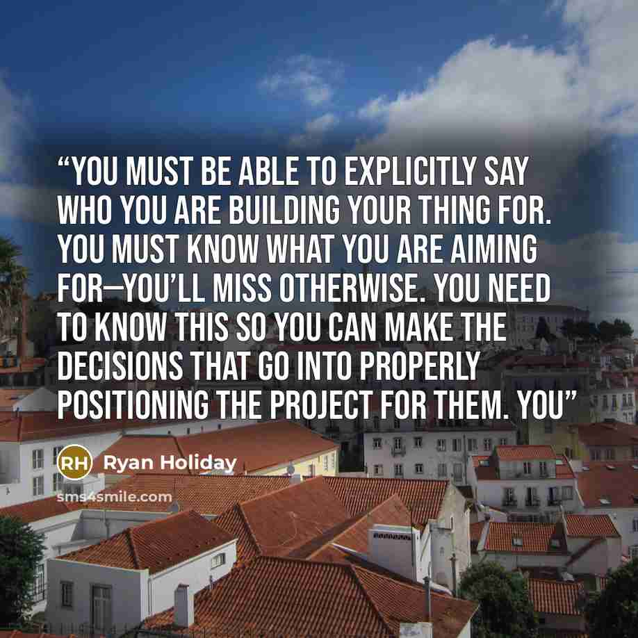 “You must be able to explicitly say who you are building your thing for. You must know what you are aiming for—you’ll miss otherwise. You need to know this so you can make the decisions that go into properly positioning the project for them. You” quote by Ryan Holiday