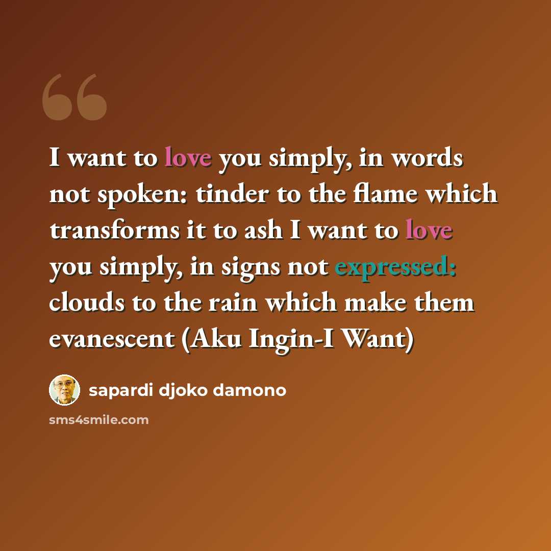 “I want to love you simply, in words not spoken: tinder to the flame which transforms it to ash I want to love you simply, in signs not expressed: clouds to the rain which make them evanescent (Aku Ingin-I Want)” quote by Sapardi Djoko Damono