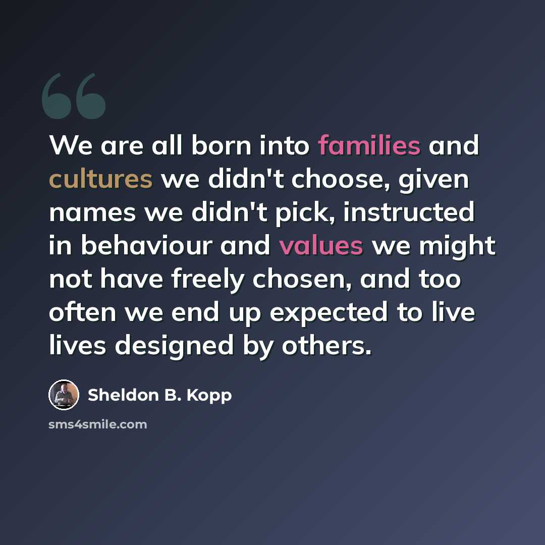 “We are all born into families and cultures we didn't choose, given names we didn't pick, instructed in behaviour and values we might not have freely chosen, and too often we end up expected to live lives designed by others.” quote by Sheldon B. Kopp