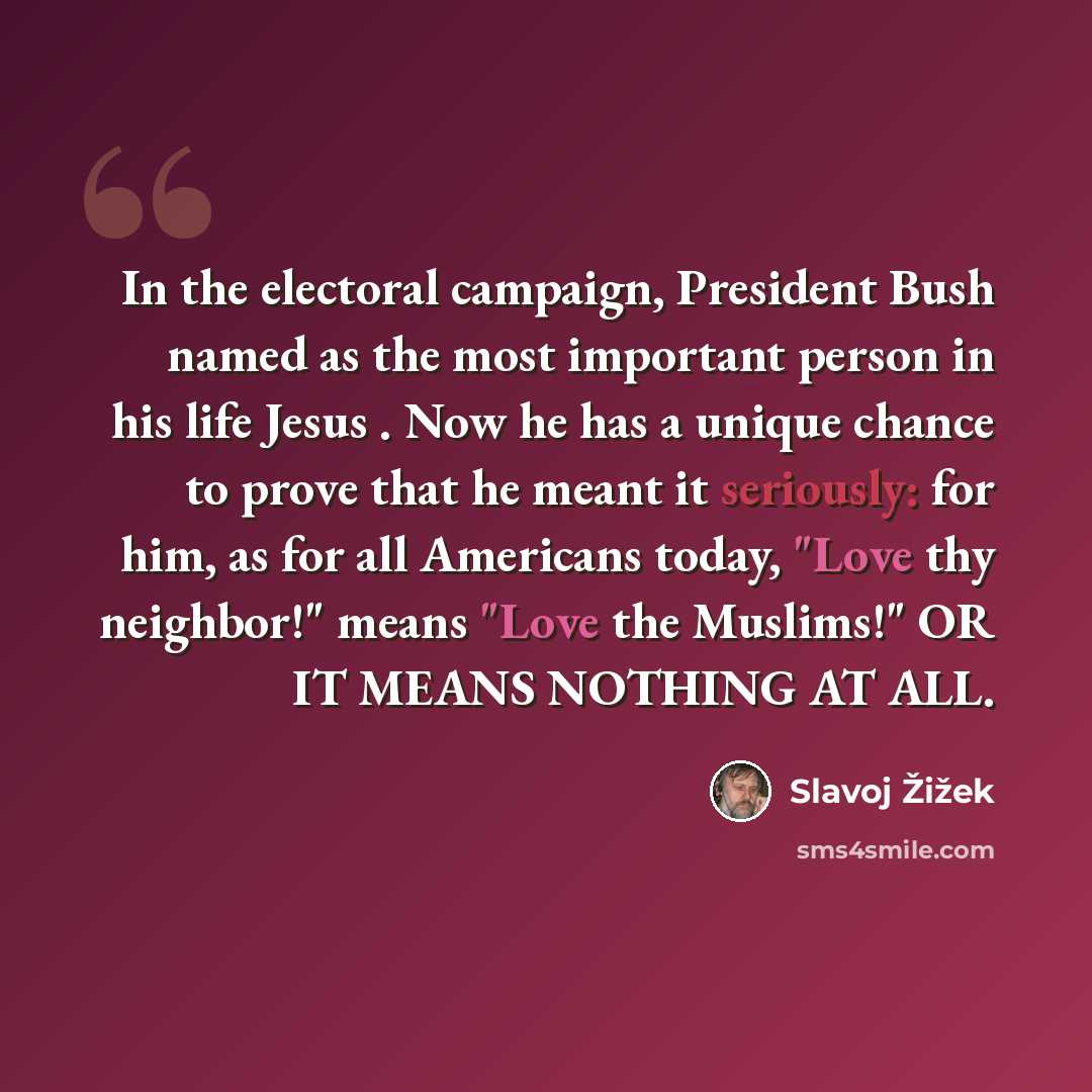 “In the electoral campaign, President Bush named as the most important person in his life Jesus . Now he has a unique chance to prove that he meant it seriously: for him, as for all Americans today, "Love thy neighbor!" means "Love the Muslims!" OR IT MEANS NOTHING AT ALL.” quote by Slavoj Žižek