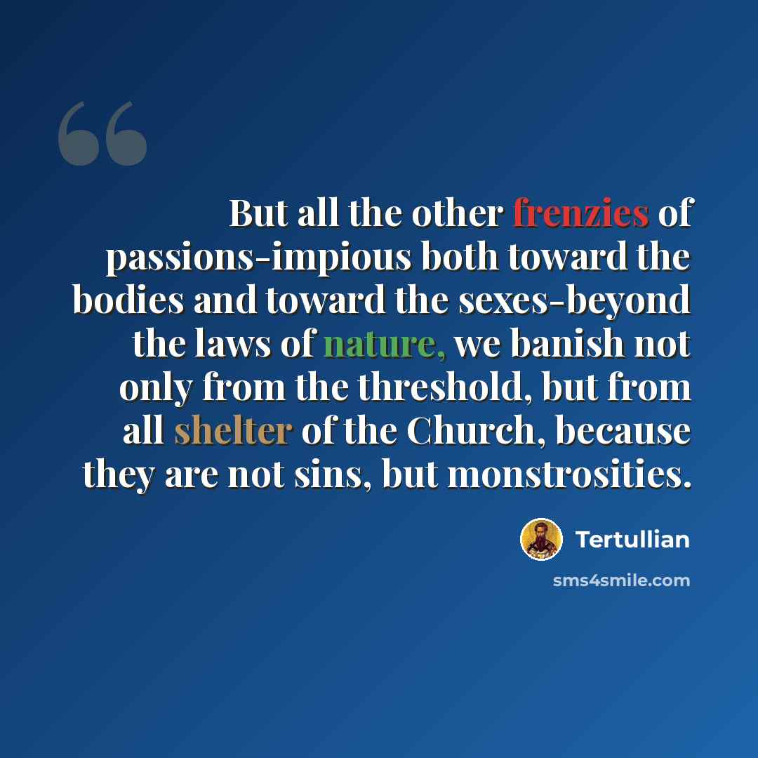 “But all the other frenzies of passions-impious both toward the bodies and toward the sexes-beyond the laws of nature, we banish not only from the threshold, but from all shelter of the Church, because they are not sins, but monstrosities.” quote by Tertullian